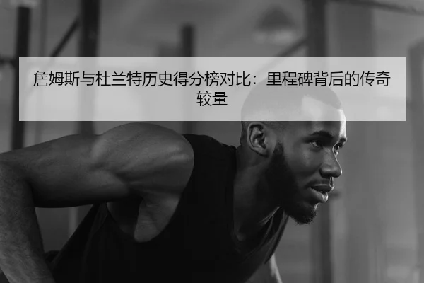 詹姆斯与杜兰特历史得分榜对比：里程碑背后的传奇较量